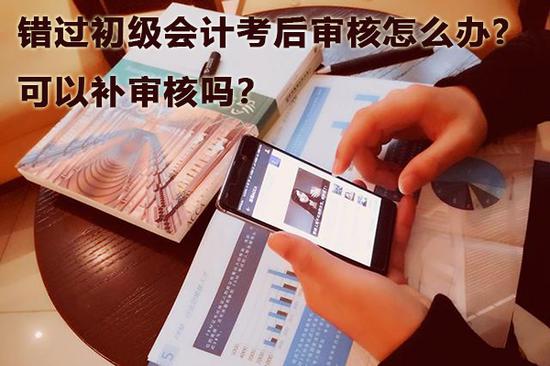 错过初级会计考后审核怎么办,可以补审核吗?
