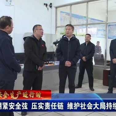 【安全生产进行时】绷紧安全弦 压实责任链  维护社会大局持续稳定
