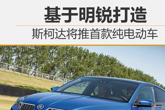 斯柯达将推首款纯电动车 基于明锐打造