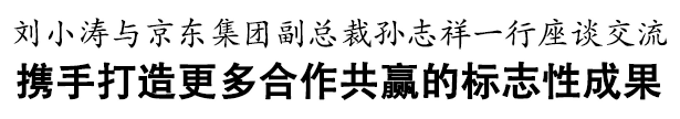 刘小涛与京东集团副总裁孙志祥一行座谈交流   携手打造更多合作共赢的标志性成果