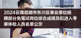 2024云南昆明市东川区事业单位招聘部分免笔试岗位综合成绩及拟进入考察体检人员名单公示