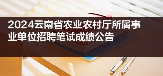 2024云南省农业农村厅所属事业单位招聘笔试成绩公告