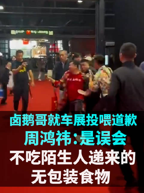 卤鹅哥就车展投喂周鸿祎道歉，周鸿祎：是误会，不会吃陌生人递来的无包装食物