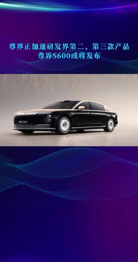 尊界正加速研发界第二、第三款产品 尊界S600或将发布