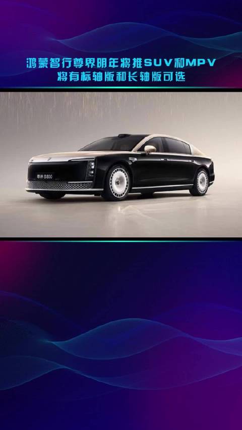 鸿蒙智行尊界明年将推SUV和MPV 将有标轴版和长轴版可选