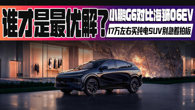 17万左右买纯电SUV别急着拍板！小鹏G6对比海狮06EV：谁才是最优解？