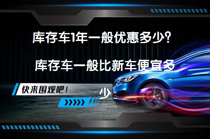 库存车1年一般优惠多少?库存车一般比新车便宜多少钱?