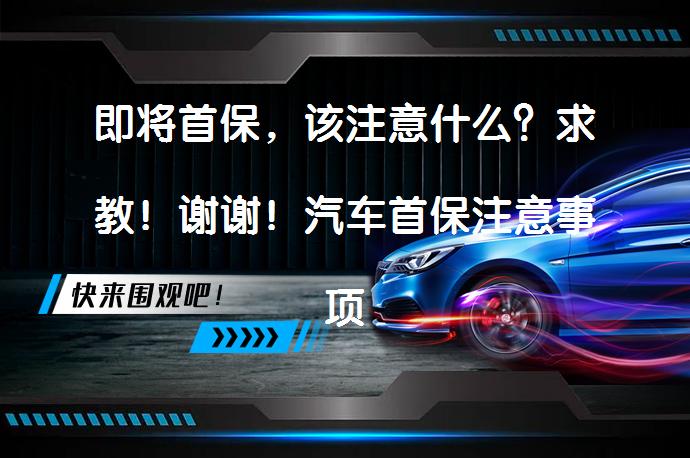 即将首保，该注意什么？求教！谢谢！汽车首保注意事项有哪些？