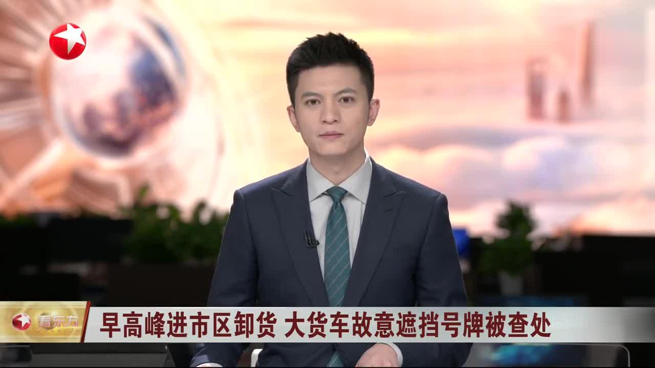 早高峰进市区卸货 大货车故意遮挡号牌被查处