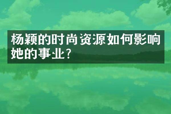 杨颖的时尚资源如何影响她的事业?