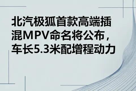 北汽极狐首款高端插混MPV命名将公布，车长5.3米配增程动力