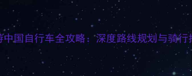 环游中国自行车全攻略深度路线规划与骑行指南-骑行路线库