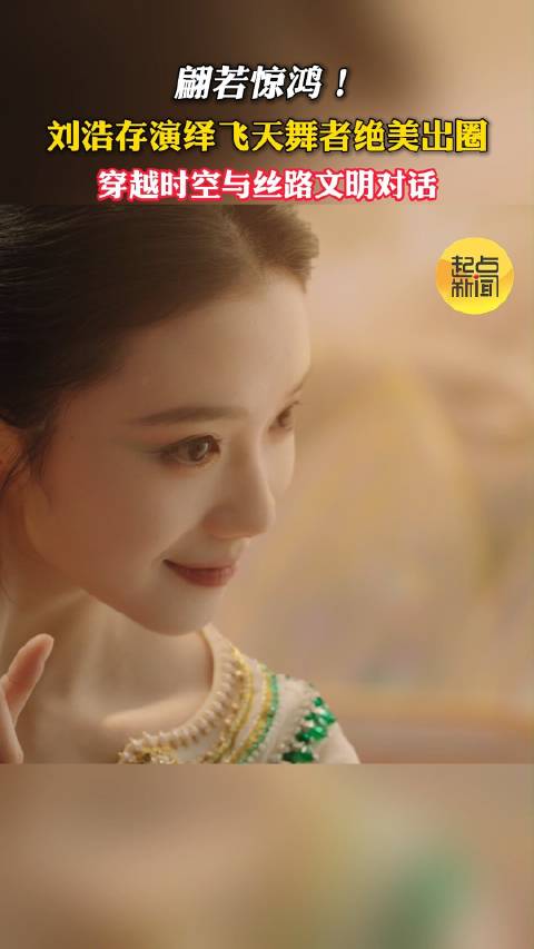翩若惊鸿！刘浩存演绎飞天舞者绝美出圈