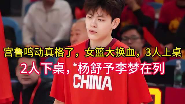 宫鲁鸣动真格了，女篮大换血，3人上桌，2人下桌，杨舒予李梦在