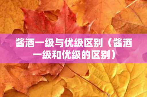 酱酒一级与优级区别（酱酒一级和优级的区别）