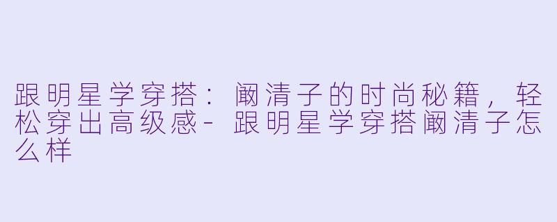 跟明星学穿搭：阚清子的时尚秘籍，轻松穿出高级感-[玩搭子]