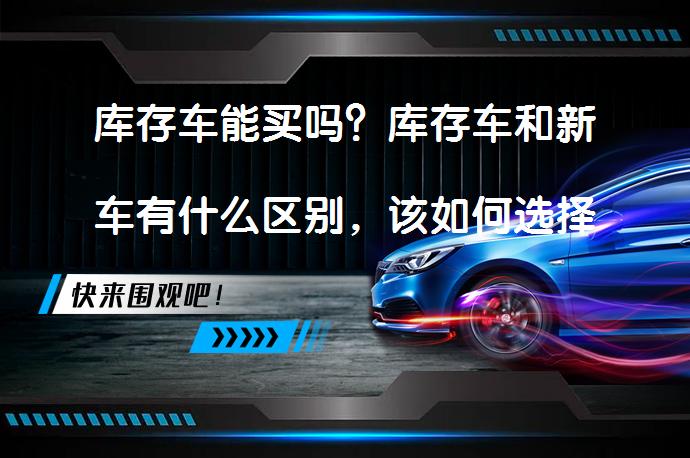 库存车能买吗?库存车和新车有什么区别,该如何选择?