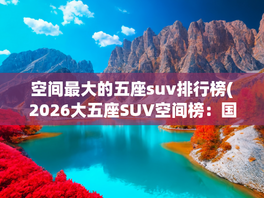 空间最大的五座suv排行榜(2026大五座SUV空间榜:国产车型领跑,长途自驾选车看这3点)