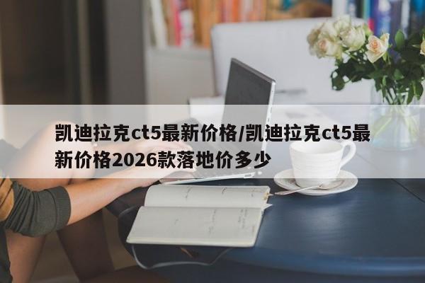 凯迪拉克ct5最新价格/凯迪拉克ct5最新价格2026款落地价多少
