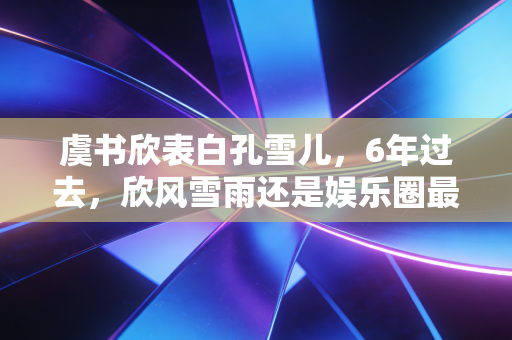 虞书欣表白孔雪儿,6年过去,欣风雪雨还是娱乐圈最甜的友情童话