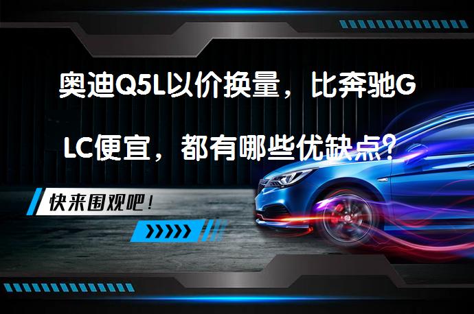 奥迪Q5L以价换量，比奔驰GLC便宜，都有哪些优缺点? | 58汽车