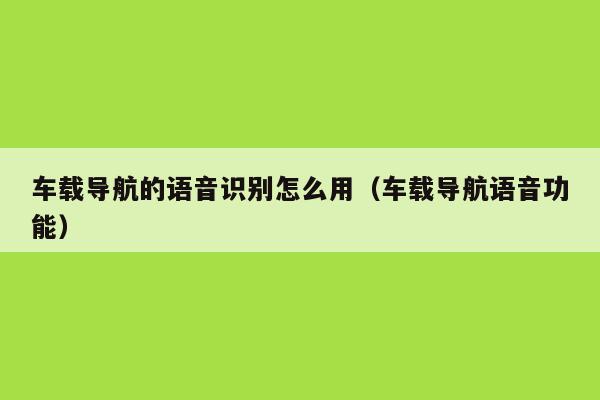车载导航的语音识别怎么用(车载导航语音功能) - 会话智能