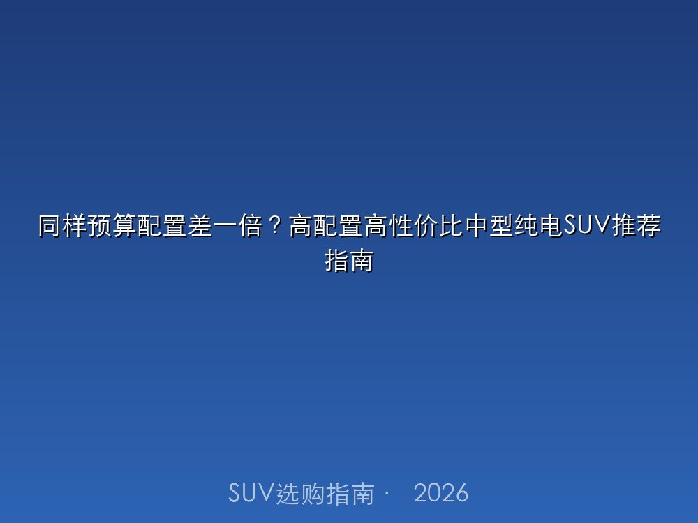 同样预算配置差一倍？高配置高性价比中型纯电SUV推荐指南