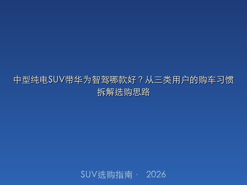中型纯电SUV带高阶智驾哪款好？从三类用户的购车习惯拆解选购思路