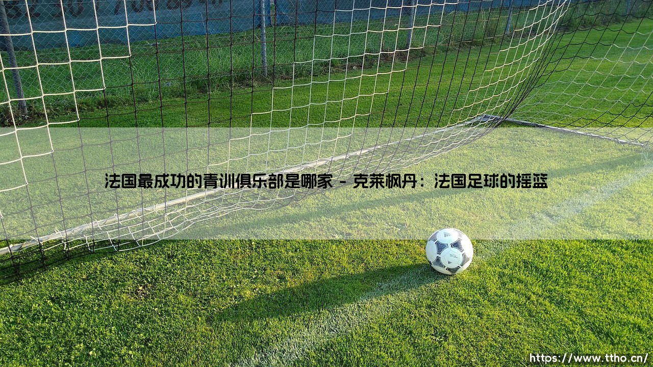 法国最成功的青训俱乐部是哪家？法国培养年青球员最成功的足球俱乐部 - 天体号