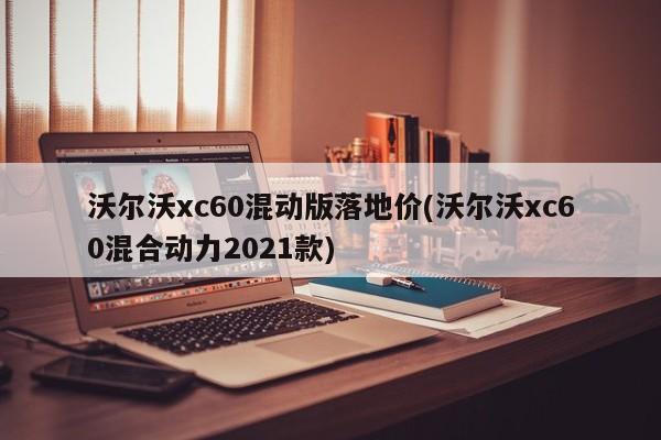 沃尔沃xc60混动版落地价(沃尔沃xc60混合动力2021款)