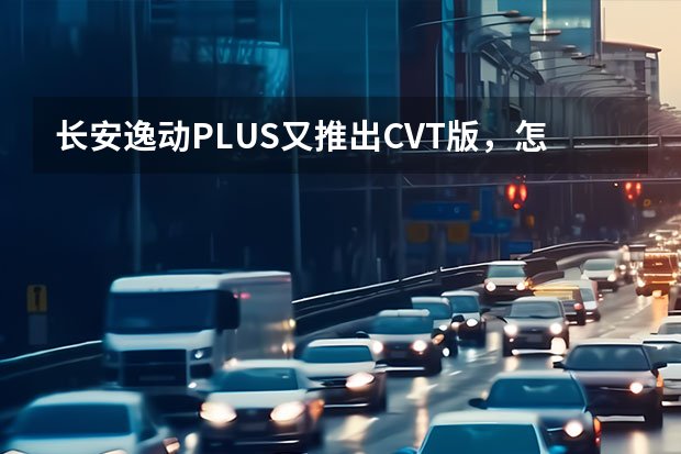 长安逸动PLUS又推出CVT版，怎么选？