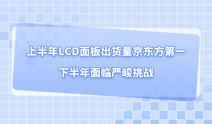 上半年LCD面板出货量京东方第一,下半年面临严峻挑战