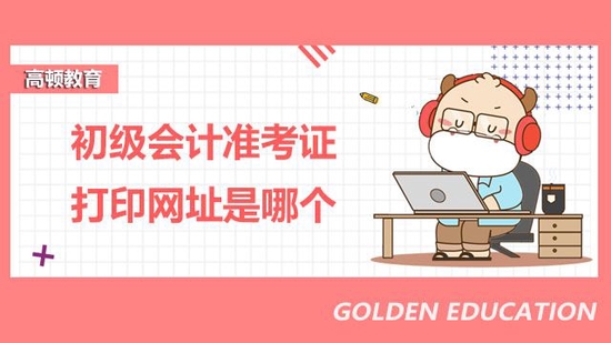 全国初级会计准考证打印网址是哪个?_高顿教育|初级会计准考证打印网
