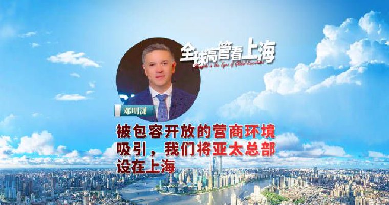 全球高管看上海丨邓明潇：被包容开放的营商环境吸引，我们将亚太总部设在上海