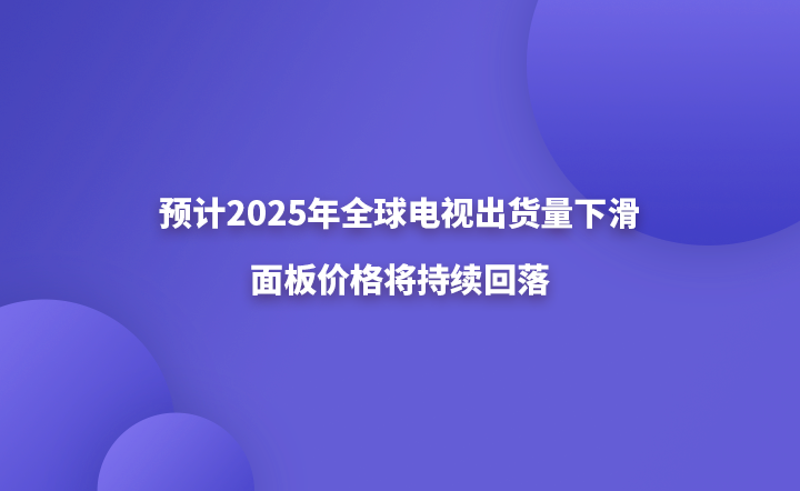 预计全球电视发货将在2025年下降，面板价格将继