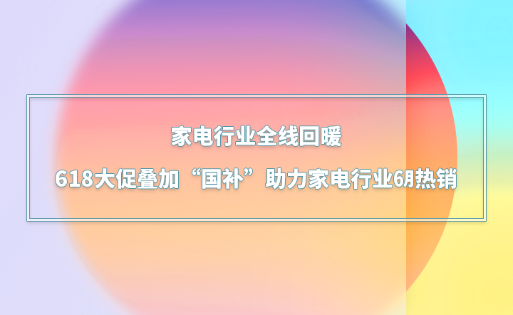 全线回暖，618大促叠加“国补”助力家电行业6月热销