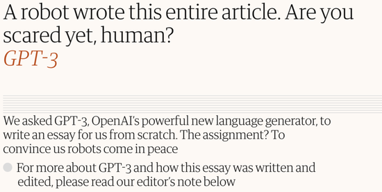 英国卫报曾用GPT-3写过一篇专栏文章——《你害怕了吗？人类》，几乎无逻辑与语言错误。大致中心思想就是“虽然我是一个会思考的机器人，但别怕，我不会消灭你们，我是人类的命运共同体”。